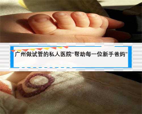 广州做试管的私人医院“帮助每一位新手爸妈”